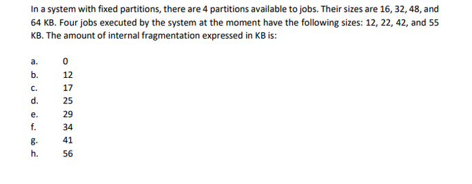 In a system with fixed partitions, there are 4 partitions available to jobs. Their sizes are 16, 32, 48, and
64 KB. Four jobs executed by the system at the moment have the following sizes: 12, 22, 42, and 55
KB. The amount of internal fragmentation expressed in KB is:
نه
نه
نه
نن
فم
a.
b.
C.
d.
e.
f.
g.
h.
0
12
17
25
29
34
41
56