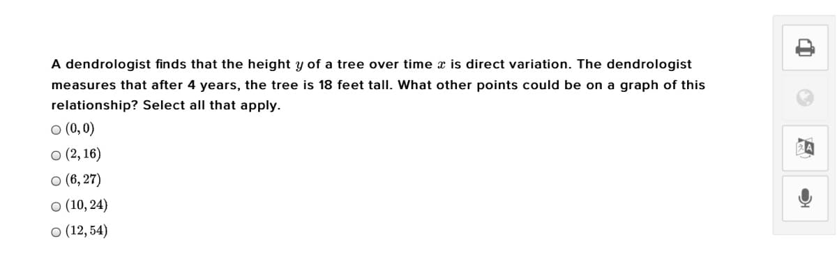 A dendrologist finds that the height y of a tree over time x is direct variation. The dendrologist
measures that after 4 years, the tree is 18 feet tall. What other points could be on a graph of this
relationship? Select all that apply.
O (0,0)
о(2, 16)
o (6, 27)
o (10, 24)
о (12, 54)
