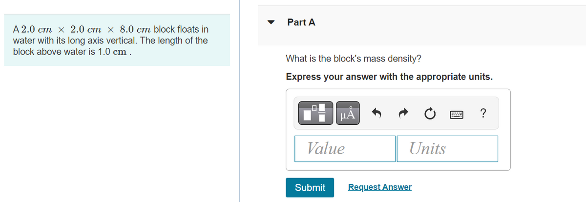 A 2.0 cm x 2.0 cm x 8.0 cm block floats in
water with its long axis vertical. The length of the
block above water is 1.0 cm.
Part A
What is the block's mass density?
Express your answer with the appropriate units.
μᾶ
Value
Submit
Units
Request Answer
?