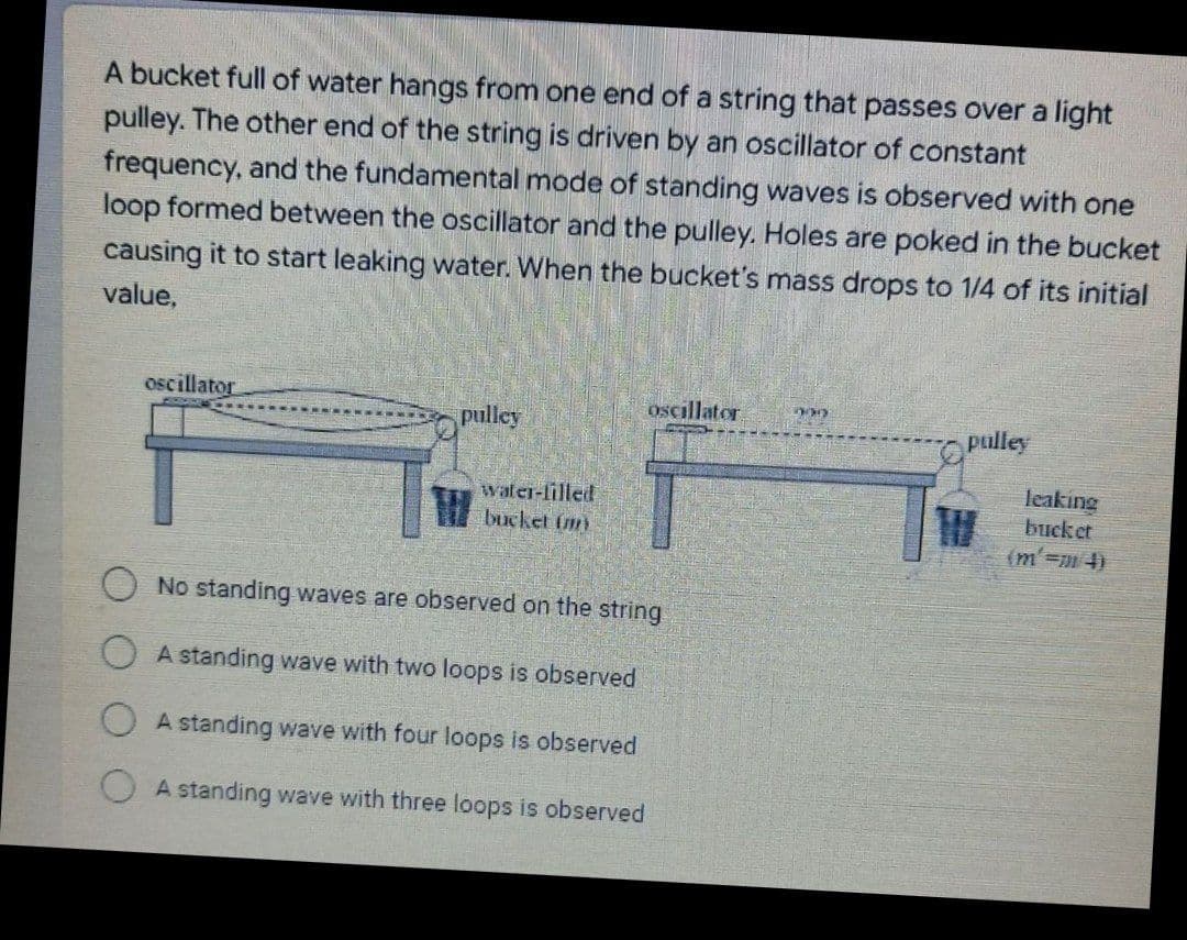 A bucket full of water hangs from one end of a string that passes over a light
pulley. The other end of the string is driven by an oscillator of constant
frequency, and the fundamental mode of standing waves is observed with one
loop formed between the oscillator and the pulley. Holes are poked in the bucket
causing it to start leaking water. When the bucket's mass drops to 1/4 of its initial
value,
oscillator
oscillator
pulley
OPulley
water-lilled
bucket (m)
leaking
buck et
(m'=4)
No standing waves are observed on the string
A standing wave with two loops is observed
A standing wave with four loops is observed
O A standing wave with three loops is observed
