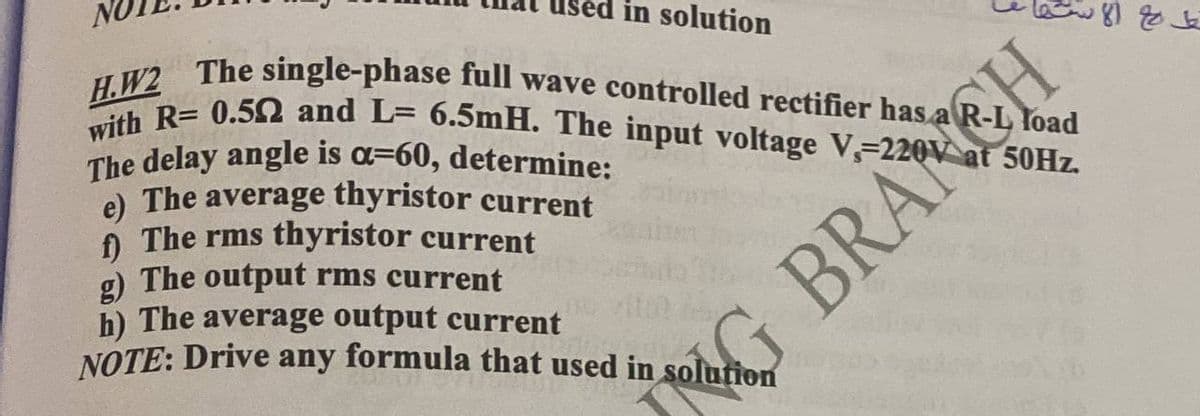 in solution
Yoad
H.W2 The single-phase full wave controlled rectifier has a
with R= 0.502 and L= 6.5mH. The input voltage V, 220V at 50Hz.
The delay angle is a-60, determine:
e) The average thyristor current
f) The rms thyristor current
g) The output rms current
h) The average output current
NOTE: Drive any formula that used in solution
NG BRANCH