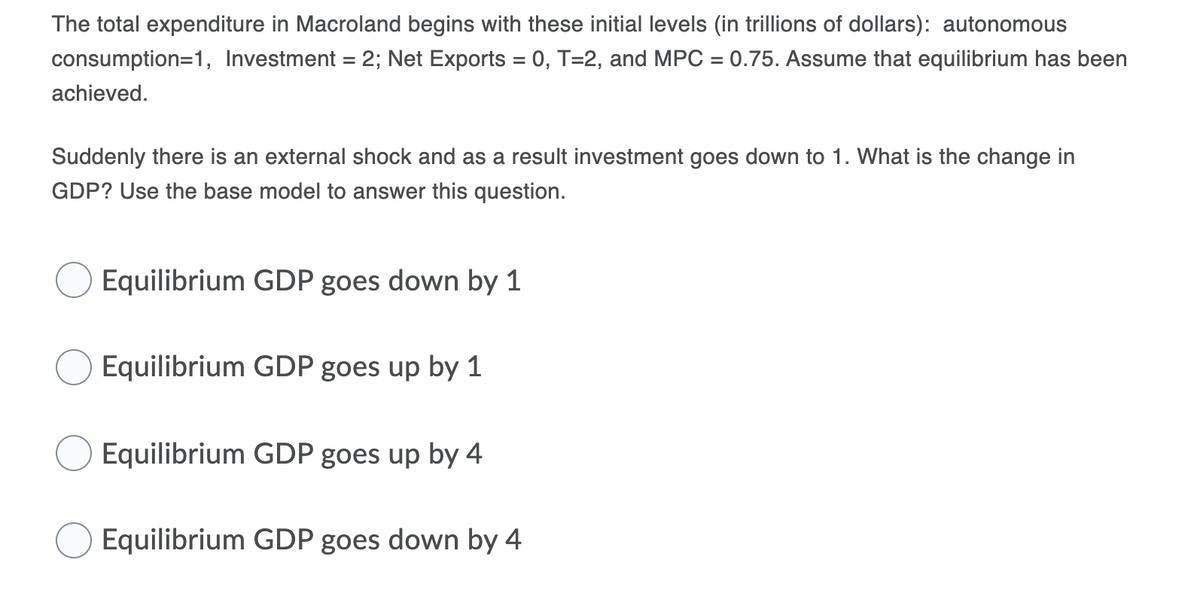 The total expenditure in Macroland begins with these initial levels (in trillions of dollars): autonomous
consumption=1, Investment = 2; Net Exports = 0, T=2, and MPC = 0.75. Assume that equilibrium has been
achieved.
Suddenly there is an external shock and as a result investment goes down to 1. What is the change in
GDP? Use the base model to answer this question.
Equilibrium GDP goes down by 1
Equilibrium GDP goes up by 1
Equilibrium GDP goes up by 4
Equilibrium GDP goes down by 4
