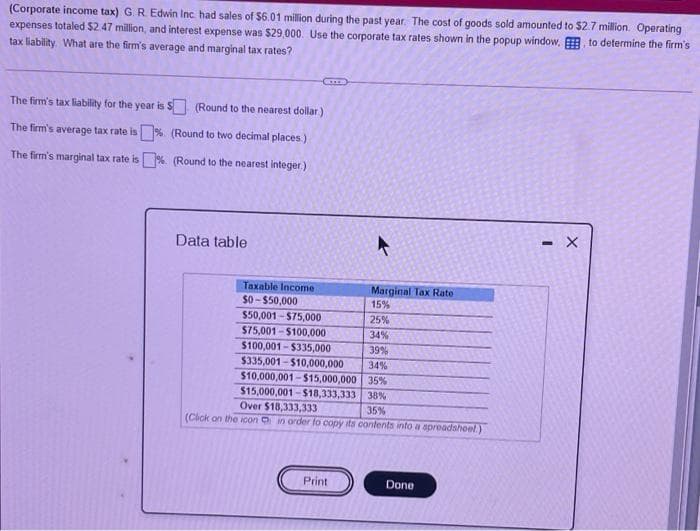 (Corporate income tax) G. R Edwin Inc had sales of $6.01 million during the past year. The cost of goods sold amounted to $2.7 million. Operating
expenses totaled $2.47 million, and interest expense was $29,000. Use the corporate tax rates shown in the popup window, to determine the firm's
tax liability. What are the firm's average and marginal tax rates?
The firm's tax liability for the year is S (Round to the nearest dollar)
The firm's average tax rate is % (Round to two decimal places)
The firm's marginal tax rate is % (Round to the nearest integer.)
Data table
Taxable Income
$0- $50,000
$50,001 - $75,000
$75,001 - $100,000
$100,001 - $335,000
Marginal Tax Rate
15%
25%
34%
39%
$335,001-$10,000,000
$10,000,001-$15,000,000 35%
$15,000,001-$18,333,333 38%
Over $18,333,333
34%
35%
(Cick on the icon in order fo copy its contents into a spreadsheel)
Print
Done
