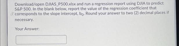 Download/open DJIAS_P500.xlsx and run a regression report using DJIA to predict
S&P 500. In the blank below, report the value of the regression coefficient that
I corresponds to the slope intercept, bo. Round your answer to two (2) decimal places if
necessary.
Your Answer:
