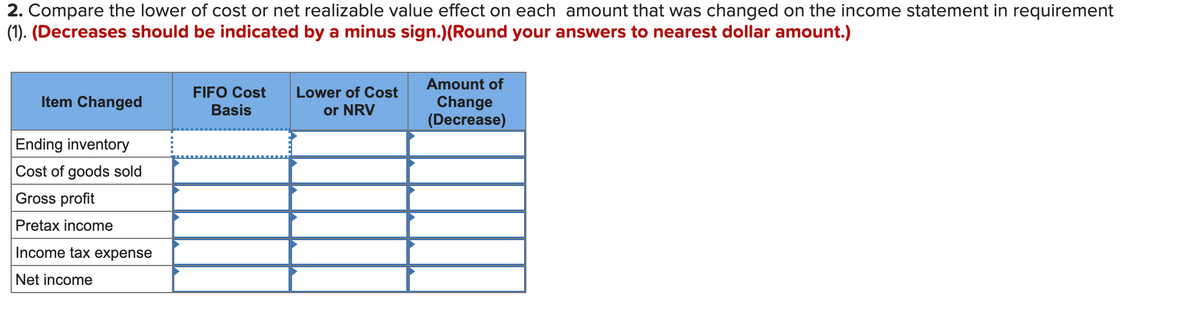 2. Compare the lower of cost or net realizable value effect on each amount that was changed on the income statement in requirement
(1). (Decreases should be indicated by a minus sign.)(Round your answers to nearest dollar amount.)
Amount of
FIFO Cost
Lower of Cost
Item Changed
or NRV
Change
(Decrease)
Basis
Ending inventory
Cost of goods sold
Gross profit
Pretax income
Income tax expense
Net income
