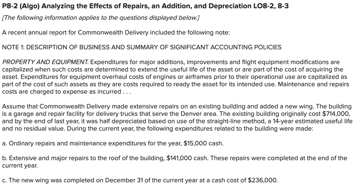 P8-2 (Algo) Analyzing the Effects of Repairs, an Addition, and Depreciation LO8-2, 8-3
[The following information applies to the questions displayed below.]
A recent annual report for Commonwealth Delivery included the following note:
NOTE 1: DESCRIPTION OF BUSINESS AND SUMMARY OF SIGNIFICANT ACCOUNTING POLICIES
PROPERTY AND EQUIPMENT. Expenditures for major additions, improvements and flight equipment modifications are
capitalized when such costs are determined to extend the useful life of the asset or are part of the cost of acquiring the
asset. Expenditures for equipment overhaul costs of engines or airframes prior to their operational use are capitalized as
part of the cost of such assets as they are costs required to ready the asset for its intended use. Maintenance and repairs
costs are charged to expense as incurred...
Assume that Commonwealth Delivery made extensive repairs on an existing building and added a new wing. The building
is a garage and repair facility for delivery trucks that serve the Denver area. The existing building originally cost $714,000,
and by the end of last year, it was half depreciated based on use of the straight-line method, a 14-year estimated useful life
and no residual value. During the current year, the following expenditures related to the building were made:
a. Ordinary repairs and maintenance expenditures for the year, $15,000 cash.
b. Extensive and major repairs to the roof of the building, $141,000 cash. These repairs were completed at the end of the
current year.
c. The new wing was completed on December 31 of the current year at a cash cost of $236,000.
