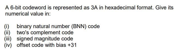 A 6-bit codeword is represented as 3A in hexadecimal format. Give its
numerical value in:
(i) binary natural number (BNN) code
(ii) two's complement code
(iii) signed magnitude code
(iv) offset code with bias +31
