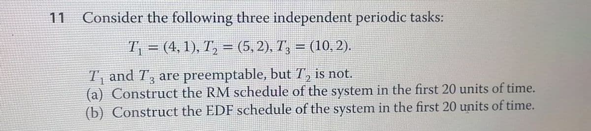 11
Consider the following three independent periodic tasks:
T₁ = (4, 1), T₂ = (5, 2), T3 = (10, 2).
T₁ and T3 are preemptable, but T₂ is not.
(a) Construct the RM schedule of the system in the first 20 units of time.
(b) Construct the EDF schedule of the system in the first 20 units of time.