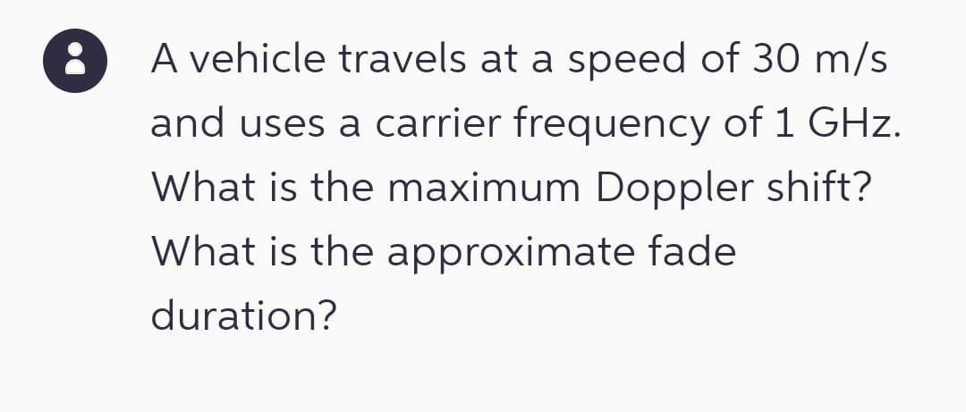A vehicle travels at a speed of 30 m/s
and uses a carrier frequency of 1 GHz.
What is the maximum Doppler shift?
What is the approximate fade
duration?