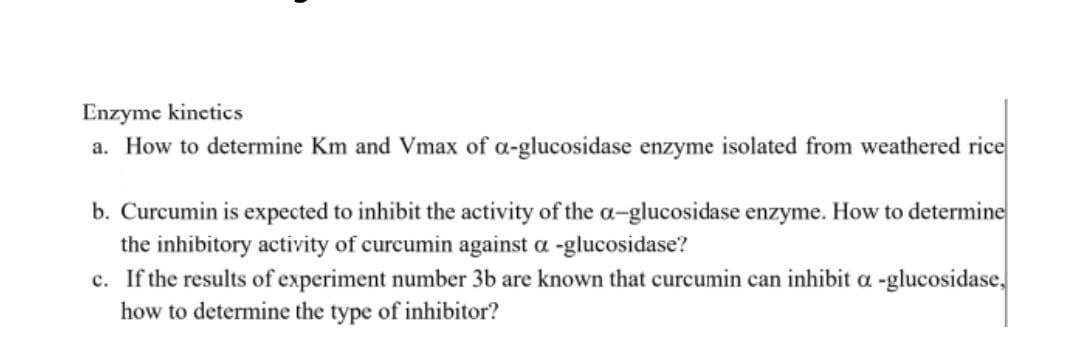 Enzyme kinctics
a. How to determine Km and Vmax of a-glucosidase enzyme isolated from weathered rice
b. Curcumin is expected to inhibit the activity of the a-glucosidase enzyme. How to determine
the inhibitory activity of curcumin against a -glucosidase?
c. If the results of experiment number 3b are known that curcumin can inhibit a -glucosidase,
how to determine the type of inhibitor?

