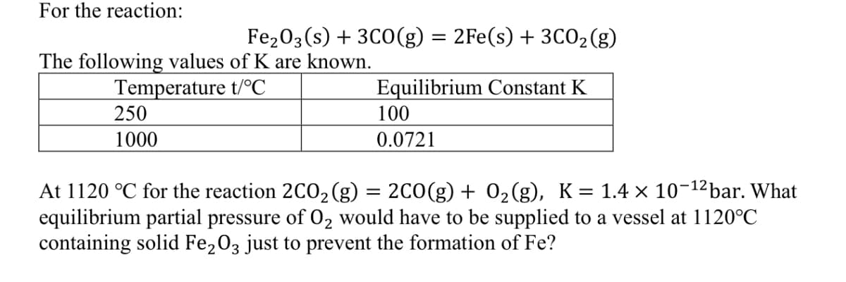 For the reaction:
Fe₂O3(s) + 3CO(g) = 2Fe(s) + 3C0₂(g)
The following values of K are known.
Temperature t/°℃
250
1000
Equilibrium Constant K
100
0.0721
At 1120 °C for the reaction 2CO₂ (g) = 2CO(g) + 0₂(g), K= 1.4 × 10-¹²bar. What
equilibrium partial pressure of O₂ would have to be supplied to a vessel at 1120°C
containing solid Fe2O3 just to prevent the formation of Fe?