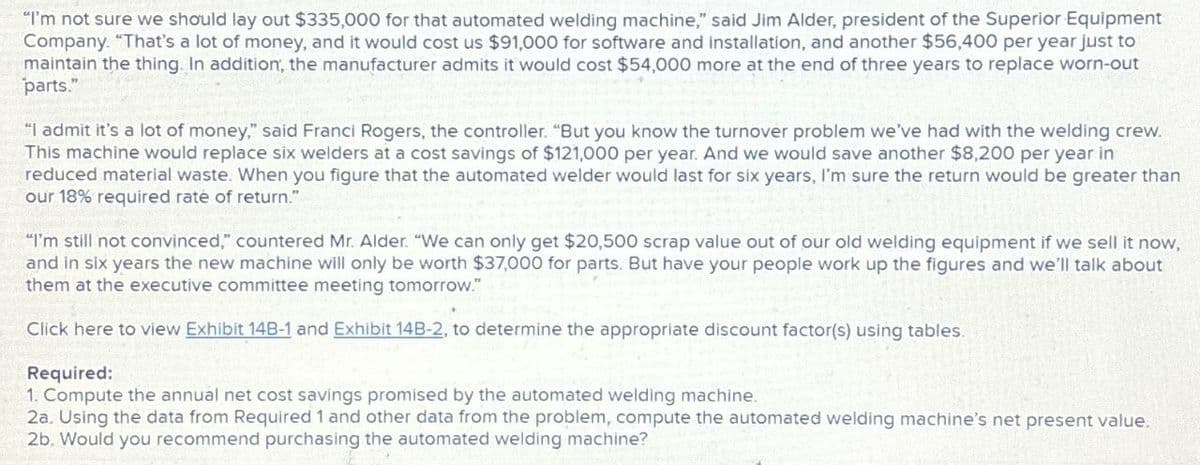 "I'm not sure we should lay out $335,000 for that automated welding machine," said Jim Alder, president of the Superior Equipment
Company. "That's a lot of money, and it would cost us $91,000 for software and installation, and another $56,400 per year just to
maintain the thing. In addition, the manufacturer admits it would cost $54,000 more at the end of three years to replace worn-out
parts."
"I admit it's a lot of money," said Franci Rogers, the controller. "But you know the turnover problem we've had with the welding crew.
This machine would replace six welders at a cost savings of $121,000 per year. And we would save another $8,200 per year in
reduced material waste. When you figure that the automated welder would last for six years, I'm sure the return would be greater than
our 18% required rate of return."
"I'm still not convinced," countered Mr. Alder. "We can only get $20,500 scrap value out of our old welding equipment if we sell it now,
and in six years the new machine will only be worth $37,000 for parts. But have your people work up the figures and we'll talk about
them at the executive committee meeting tomorrow."
Click here to view Exhibit 14B-1 and Exhibit 14B-2, to determine the appropriate discount factor(s) using tables.
Required:
1. Compute the annual net cost savings promised by the automated welding machine.
2a. Using the data from Required 1 and other data from the problem, compute the automated welding machine's net present value.
2b. Would you recommend purchasing the automated welding machine?