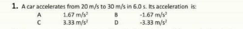 1. A car accelerates from 20 m/s to 30 m/s in 6.0 s. Its acceleration is:
1.67 m/s
3.33 m/s
-1.67 m/s
-3.33 m/s?
A
B
D
