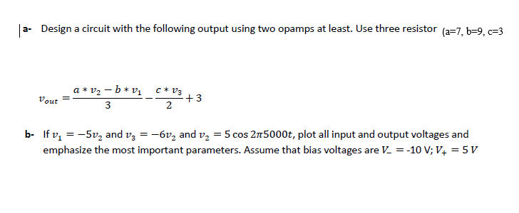 |
a- Design a circuit with the following output using two opamps at least. Use three resistor (a=7, b=9, c=3
a * v2 – b * vị c* V3
+3
Vout
=
3
b- If v, = -5v, and vz = -6vz and v, = 5 cos 2n5000t, plot all input and output voltages and
emphasize the most important parameters. Assume that bias voltages are V = -10 V; V4 = 5 V
