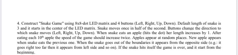 4. Construct "Snake Game" using 8x8-dot LED matrix and 4 buttons (Left, Right, Up, Down). Default length of snake is
3 and it starts in the center of the LED matrix. Snake moves once in half of the second. Buttons change the direction to
which snake moves (Left, Right, Up, Down). When snake eats an apple (hits the dot) her length increases by 1. After
eating each 10h apple the speed of the game should increase twice. Apples appear at random places. New apple appears
when snake eats the previous one. When the snake goes out of the boundaries it appears from the opposite side (e.g.: it
goes right too far then it appears from left side and so on). If the snake hits itself the game is over, and it start from the
beginning.
