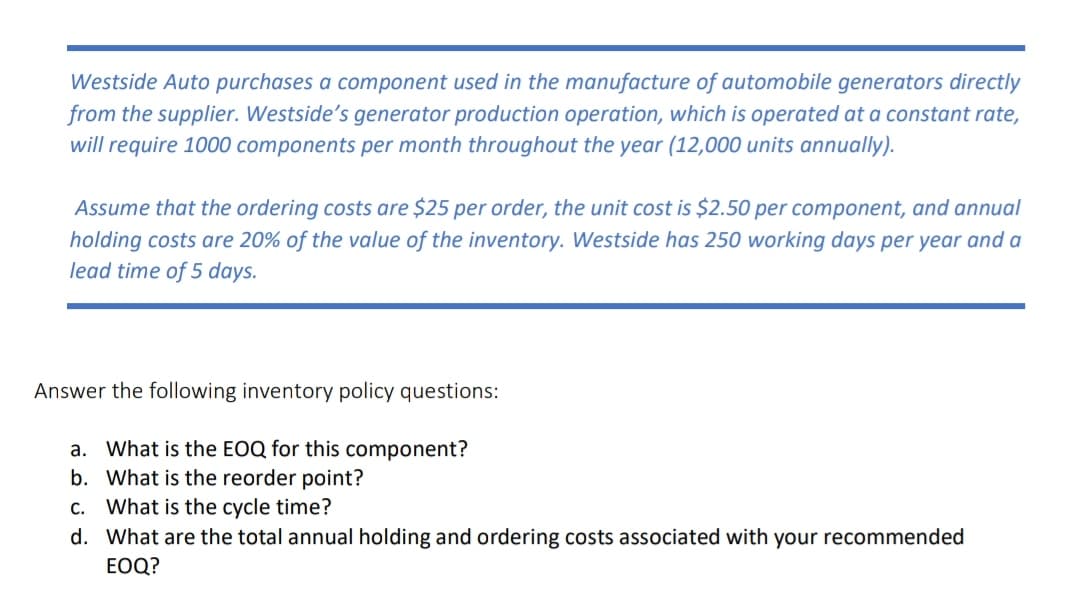 Westside Auto purchases a component used in the manufacture of automobile generators directly
from the supplier. Westside's generator production operation, which is operated at a constant rate,
will require 1000 components per month throughout the year (12,000 units annually).
Assume that the ordering costs are $25 per order, the unit cost is $2.50 per component, and annual
holding costs are 20% of the value of the inventory. Westside has 250 working days per year and a
lead time of 5 days.
Answer the following inventory policy questions:
a. What is the EOQ for this component?
b. What is the reorder point?
c. What is the cycle time?
d. What are the total annual holding and ordering costs associated with your recommended
EOQ?
