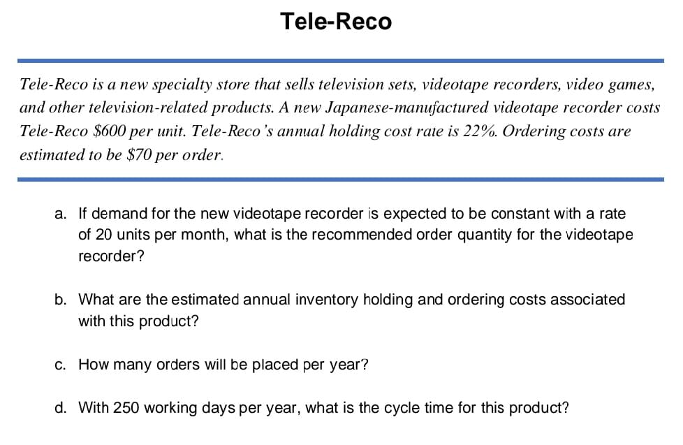Tele-Reco
Tele-Reco is a new specialty store that sells television sets, videotape recorders, video games,
and other television-related products. A new Japanese-manufactured videotape recorder costs
Tele-Reco $600 per unit. Tele-Reco's annual holding cost rate is 22%. Ordering costs are
estimated to be $70 per order.
a. If demand for the new videotape recorder is expected to be constant with a rate
of 20 units per month, what is the recommended order quantity for the videotape
recorder?
b. What are the estimated annual inventory holding and ordering costs associated
with this product?
c. How many orders will be placed per year?
d. With 250 working days per year, what is the cycle time for this product?
