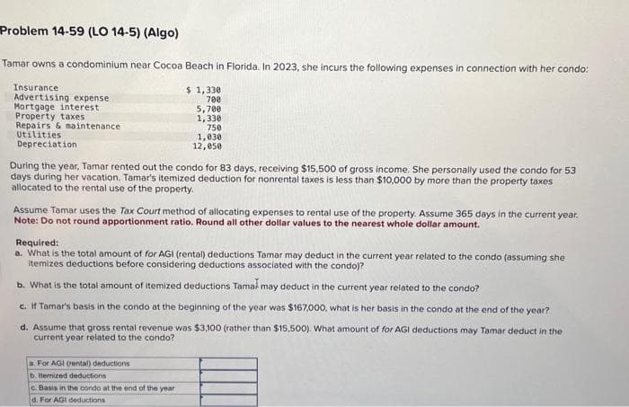 Problem 14-59 (LO 14-5) (Algo)
Tamar owns a condominium near Cocoa Beach in Florida. In 2023, she incurs the following expenses in connection with her condo:
$ 1,330
700
5,700
1,330
750
Insurance.
Advertising expense
Mortgage interest
Property taxes
Repairs & maintenance.
Utilities
Depreciation
1,030
12,050
During the year, Tamar rented out the condo for 83 days, receiving $15,500 of gross income. She personally used the condo for 53
days during her vacation. Tamar's itemized deduction for nonrental taxes is less than $10,000 by more than the property taxes
allocated to the rental use of the property.
Assume Tamar uses the Tax Court method of allocating expenses to rental use of the property. Assume 365 days in the current year.
Note: Do not round apportionment ratio. Round all other dollar values to the nearest whole dollar amount.
Required:
a. What is the total amount of for AGI (rental) deductions Tamar may deduct in the current year related to the condo (assuming she
itemizes deductions before considering deductions associated with the condo)?
b. What is the total amount of itemized deductions Tamal may deduct in the current year related to the condo?
c. If Tamar's basis in the condo at the beginning of the year was $167,000, what is her basis in the condo at the end of the year?
d. Assume that gross rental revenue was $3,100 (rather than $15,500). What amount of for AGI deductions may Tamar deduct in the
current year related to the condo?
a. For AGI (rental) deductions
b. ltemized deductions
c. Basis in the condo at the end of the year.
d. For AGI deductions