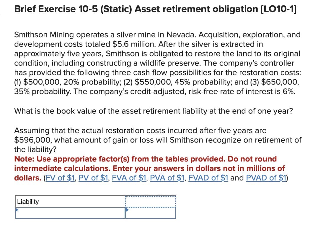 Brief Exercise 10-5 (Static) Asset retirement obligation [LO10-1]
Smithson Mining operates a silver mine in Nevada. Acquisition, exploration, and
development costs totaled $5.6 million. After the silver is extracted in
approximately five years, Smithson is obligated to restore the land to its original
condition, including constructing a wildlife preserve. The company's controller
has provided the following three cash flow possibilities for the restoration costs:
(1) $500,000, 20% probability; (2) $550,000, 45% probability; and (3) $650,000,
35% probability. The company's credit-adjusted, risk-free rate of interest is 6%.
What is the book value of the asset retirement liability at the end of one year?
Assuming that the actual restoration costs incurred after five years are
$596,000, what amount of gain or loss will Smithson recognize on retirement of
the liability?
Note: Use appropriate factor(s) from the tables provided. Do not round
intermediate calculations. Enter your answers in dollars not in millions of
dollars. (FV of $1, PV of $1, FVA of $1, PVA of $1, FVAD of $1 and PVAD of $1)
Liability