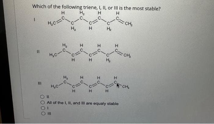 Which of the following triene, I, II, or Ill is the most stable?
H
Н. Н
H
11
0000
H.c=C
HC-
H, С-
Н
н.
н.
H
C
Н
H
H
Н
-С.
c=
H
H
H₂
H₂
Н
C=CH₂
Н
C=CH₂
11
All of the I, II, and Ill are equaly stable
CH,