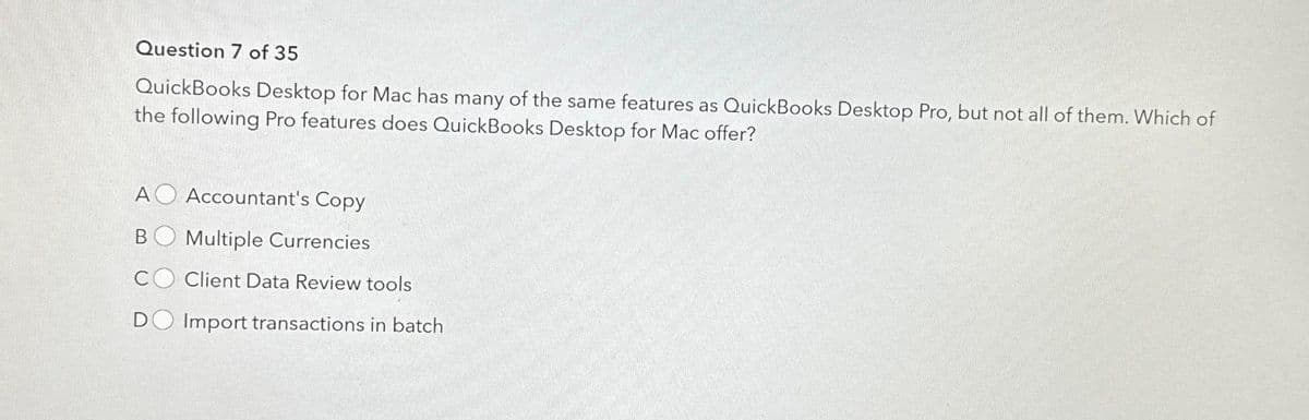 Question 7 of 35
QuickBooks Desktop for Mac has many of the same features as QuickBooks Desktop Pro, but not all of them. Which of
the following Pro features does QuickBooks Desktop for Mac offer?
AO Accountant's Copy
B Multiple Currencies
D
Client Data Review tools
Import transactions in batch