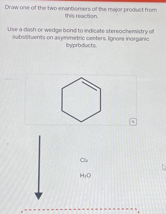 Draw one of the two enantiomers of the major product from
this reaction.
Use a dash or wedge bond to indicate stereochemistry of
substituents on asymmetric centers. Ignore inorganic
byproducts.
Cl2
H₂O
o
بار