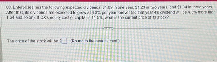 CX Enterprises has the following expected dividends $1.09 in one year, $1.23 in two years, and $1.34 in three years
After that, its dividends are expected to grow at 4.3% per year forever (so that year 4's dividend will be 4.3% more than
1.34 and so on). If CX's equity cost of capital is 11.5%, what is the current price of its stock?
The price of the stock will be $
(Round to the nearest cent.)