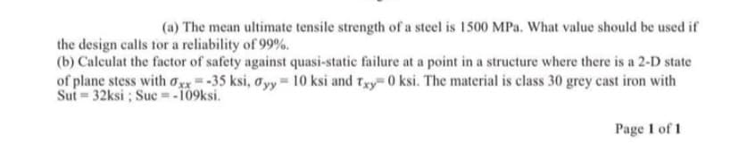 (a) The mean ultimate tensile strength of a steel is 1500 MPa. What value should be used if
the design calls tor a reliability of 99%.
(b) Calculat the factor of safety against quasi-static failure at a point in a structure where there is a 2-D state
of plane stess with ox*= -35 ksi, o yy = 10 ksi and txy 0 ksi. The material is class 30 grey cast iron with
Sut = 32ksi; Suc= -109ksi.
Page 1 of 1
