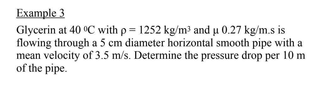 Example 3
Glycerin at 40 0C with p = 1252 kg/m³ and µ 0.27 kg/m.s is
flowing through a 5 cm diameter horizontal smooth pipe with a
mean velocity of 3.5 m/s. Determine the pressure drop per 10 m
of the pipe.
