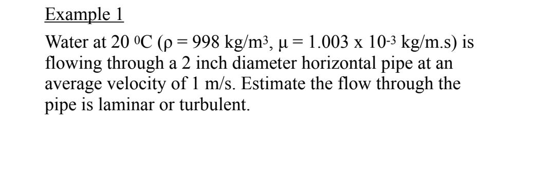 Example 1
Water at 20 °C (p = 998 kg/m³, µ = 1.003 x 10-3 kg/m.s) is
flowing through a 2 inch diameter horizontal pipe at an
average velocity of 1 m/s. Estimate the flow through the
pipe is laminar or turbulent.
