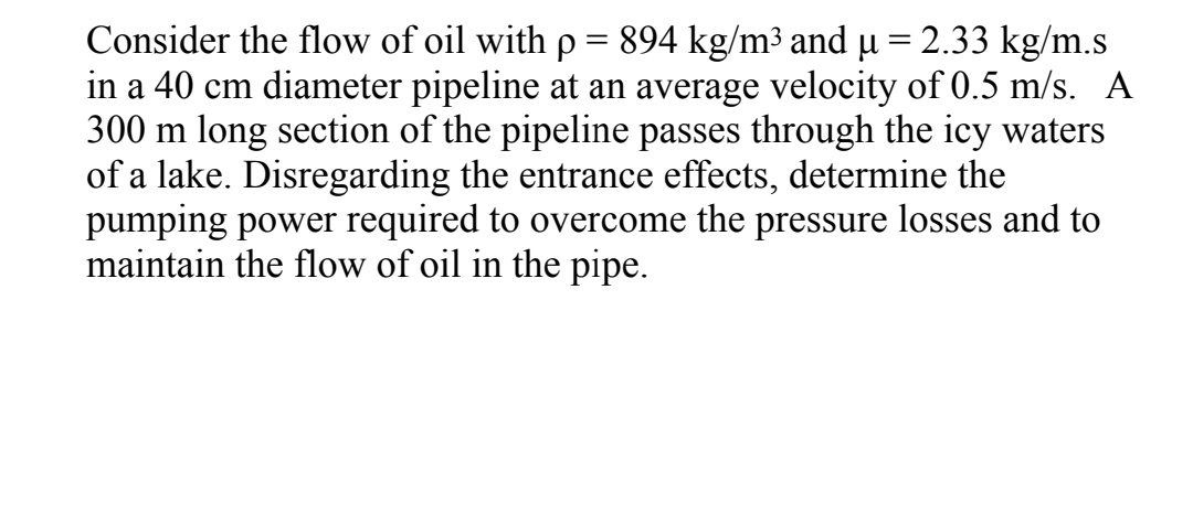 Consider the flow of oil with p= 894 kg/m³ and µ = 2.33 kg/m.s
in a 40 cm diameter pipeline at an average velocity of 0.5 m/s. A
300 m long section of the pipeline passes through the icy waters
of a lake. Disregarding the entrance effects, determine the
pumping power required to overcome the pressure losses and to
maintain the flow of oil in the pipe.
