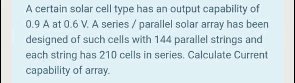 A certain solar cell type has an output capability of
0.9 A at 0.6 V. A series / parallel solar array has been
designed of such cells with 144 parallel strings and
each string has 210 cells in series. Calculate Current
capability of array.
