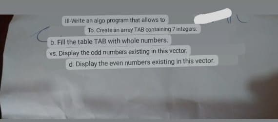 III-Write an algo program that allows to
To. Create an array TAB containing 7 integers.
b. Fill the table TAB with whole numbers.
vs. Display the odd numbers existing in this vector.
d. Display the even numbers existing in this vector.