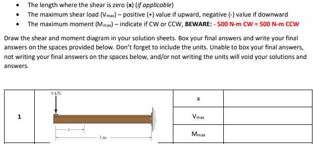 • The length where the shear is zero (x) (jf applicable)
• The maximum shear load (Vmax) – positive (+) value if upward, negative (-) value if downward
The maximum moment (Mmax) – indicate if CW or CCW, BEWARE: - 500 N-m CW = 500 N-m CCW
Draw the shear and moment diagram in your solution sheets. Box your final answers and write your final
answers on the spaces provided below. Don't forget to include the units. Unable to box your final answers,
not writing your final answers on the spaces below, and/or not writing the units will void your solutions and
answers.
9 kN
Vmax
Mmax
3 m
