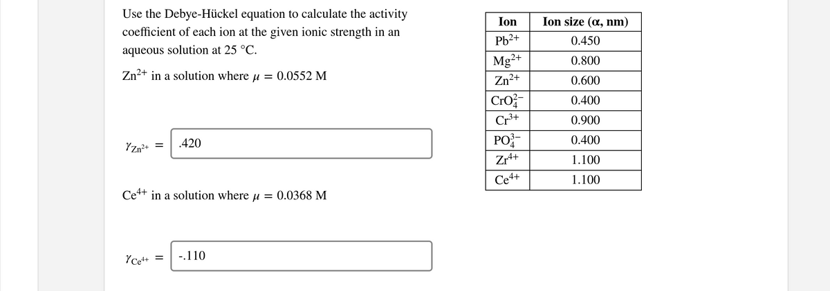 Use the Debye-Hückel equation to calculate the activity
coefficient of each ion at the given ionic strength in an
Ion
Ion size (a, nm)
Pb2+
0.450
aqueous solution at 25 °C.
Mg2+
0.800
Zn²+ in a solution where u
:0.0552 M
Zn²
2+
0.600
Cro
0.400
Cr3+
0.900
PO
0.400
.420
YZn?+
Zr4+
1.100
Ce4+
1.100
Ce++ in a solution where u = 0.0368 M
YCe++
-.110

