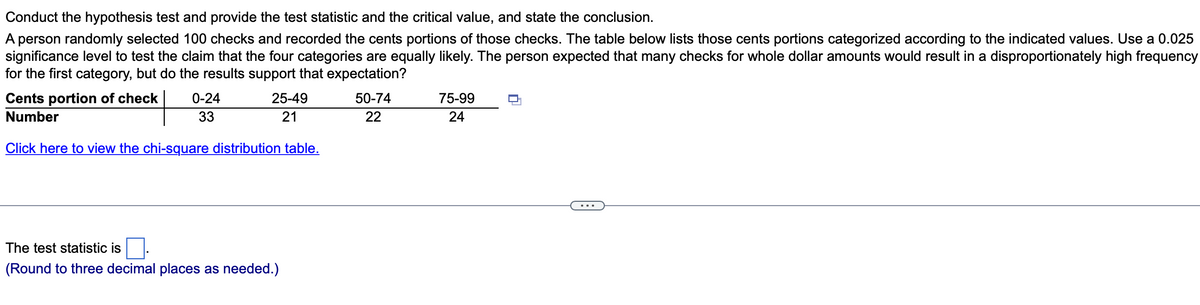 Conduct the hypothesis test and provide the test statistic and the critical value, and state the conclusion.
A person randomly selected 100 checks and recorded the cents portions of those checks. The table below lists those cents portions categorized according to the indicated values. Use a 0.025
significance level to test the claim that the four categories are equally likely. The person expected that many checks for whole dollar amounts would result in a disproportionately high frequency
for the first category, but do the results support that expectation?
Cents portion of check
Number
25-49
21
Click here to view the chi-square distribution table.
0-24
33
The test statistic is
(Round to three decimal places as needed.)
50-74
22
75-99
24