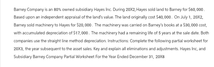 Barney Company is an 80% owned subsidiary Hayes Inc. During 20X2, Hayes sold land to Barney for $60,000.
Based upon an independent appraisal of the land's value. The land originally cost $40,000. On July 1, 20X2,
Barney sold machinery to Hayes for $20,000. The machinery was carried on Barney's books at a $30,000 cost,
with accumulated depreciation of $17,000. The machinery had a remaining life of 5 years at the sale date. Both
companies use the straight line method depreciation. Instructions: Complete the following partial worksheet for
20X3, the year subsequent to the asset sales. Key and explain all eliminations and adjustments. Hayes Inc, and
Subsidiary Barney Company Partial Worksheet For the Year Ended December 31, 20X8