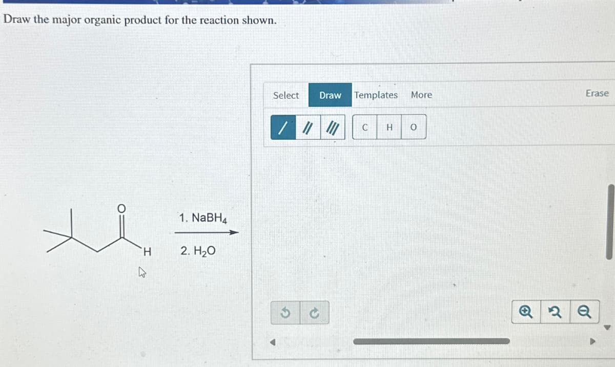 Draw the major organic product for the reaction shown.
H
1. NaBH4
2. H₂O
Select
Draw Templates
More
Erase
/
C
H о
Q2 Q
