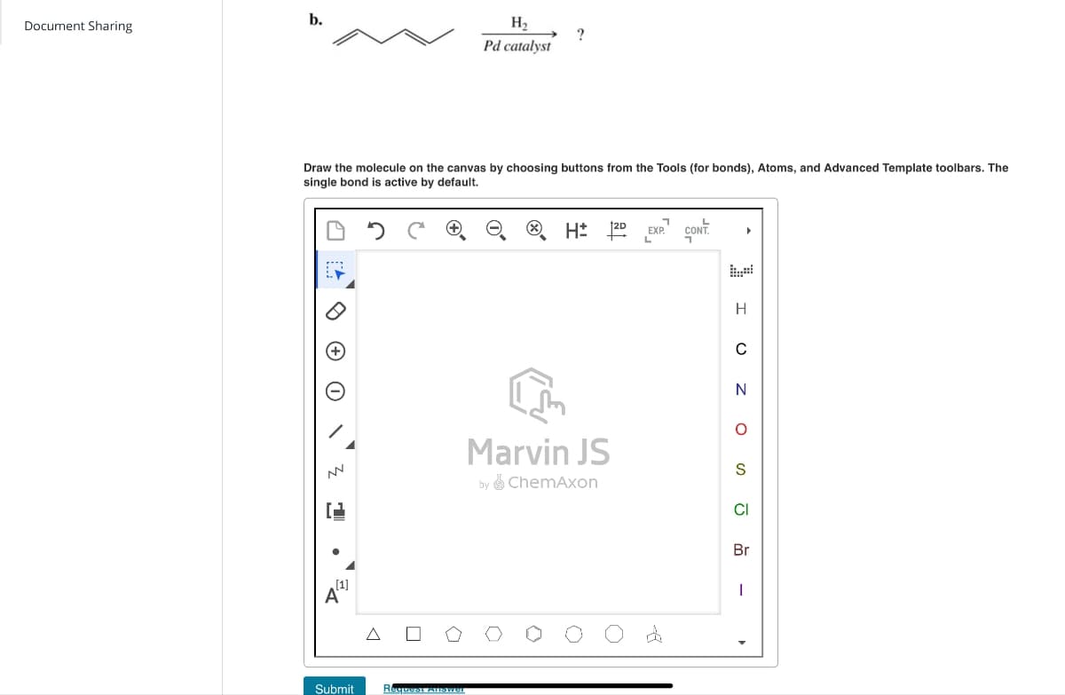 b.
Document Sharing
H2
?
Pd catalyst
Draw the molecule on the canvas by choosing buttons from the Tools (for bonds), Atoms, and Advanced Template toolbars. The
single bond is active by default.
H
1
Marvin JS
by ChemAxon
A
[1]
Δ
Submit
Request Answer
EXP.
L
CONT.
H
C
N
о
DSSO
CI
Br
|
d