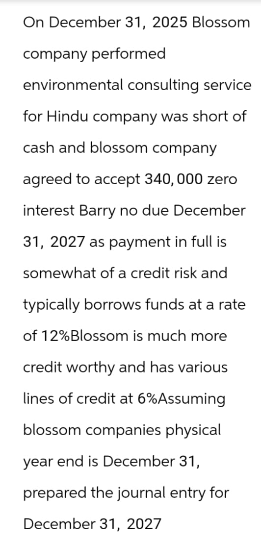 On December 31, 2025 Blossom
company performed
environmental consulting service
for Hindu company was short of
cash and blossom company
agreed to accept 340,000 zero
interest Barry no due December
31, 2027 as payment in full is
somewhat of a credit risk and
typically borrows funds at a rate
of 12% Blossom is much more
credit worthy and has various
lines of credit at 6%Assuming
blossom companies physical
year end is December 31,
prepared the journal entry for
December 31, 2027