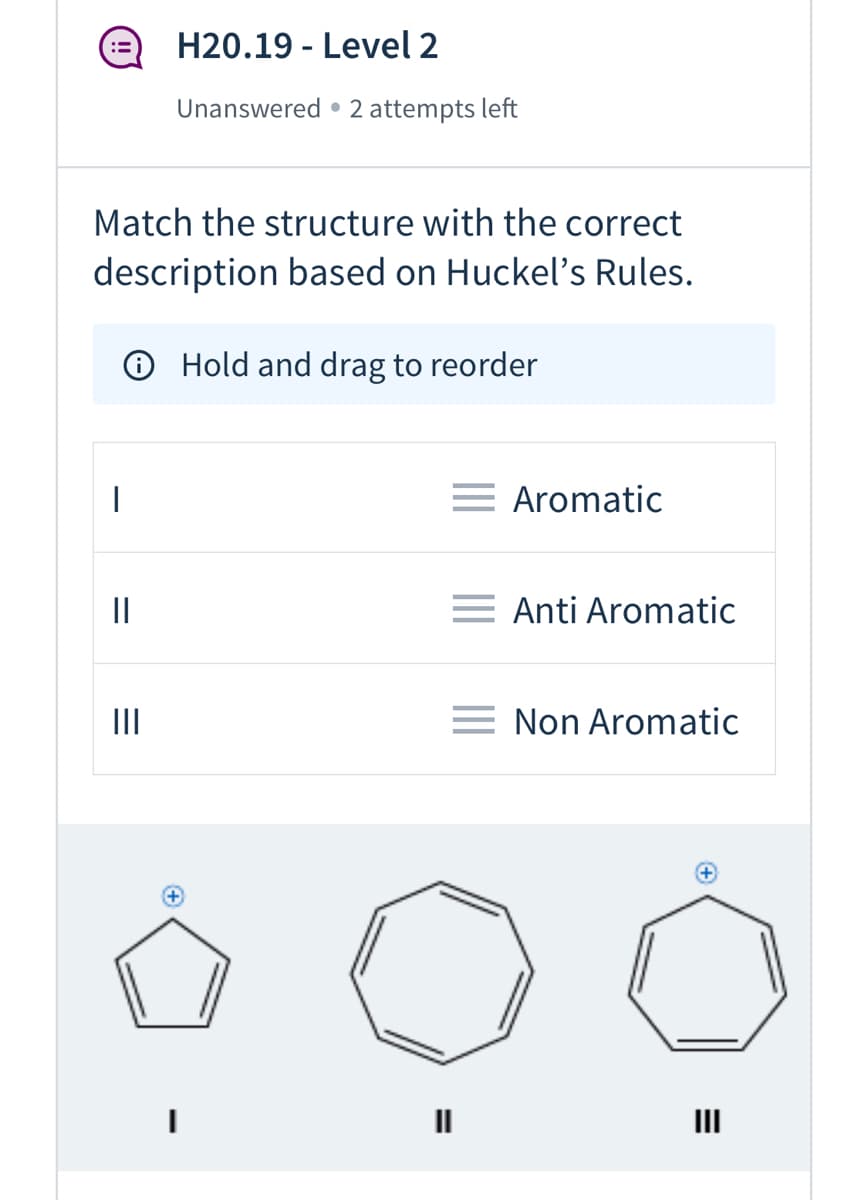H20.19 - Level 2
Unanswered • 2 attempts left
Match the structure with the correct
description based on Huckel's Rules.
® Hold and drag to reorder
= Aromatic
= Anti Aromatic
II
= Non Aromatic
II
