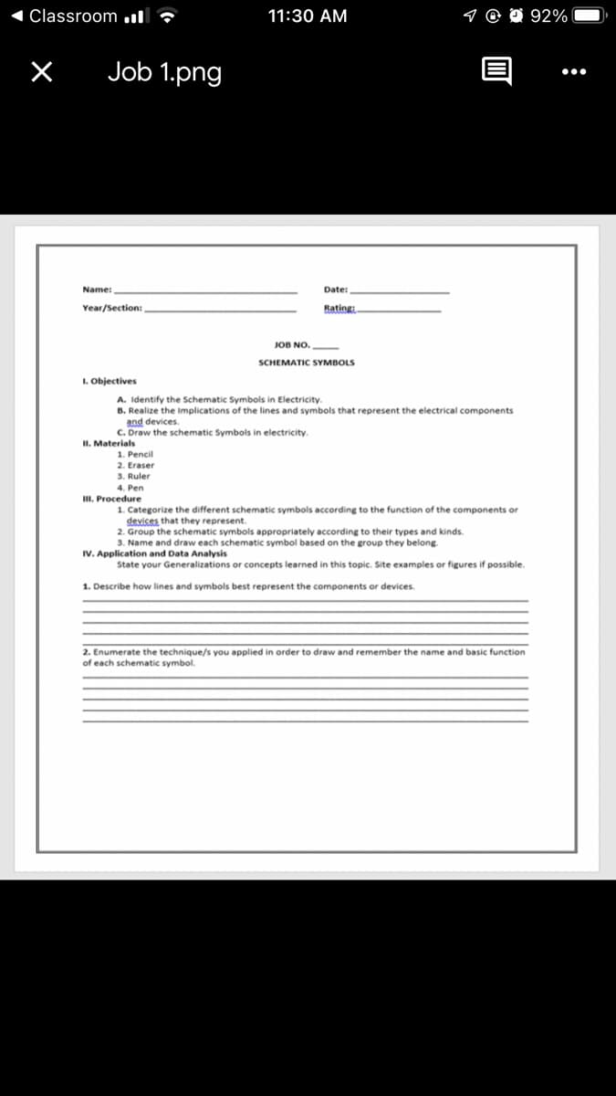 1 Classroom .l ?
11:30 AM
92%
Job 1.png
Name:
Date:
Year/Section:
Rating:
JOB NO.
SCHEMATIC SYMBOLS
I. Objectives
A. Identify the Schematic Symbols in Electricity.
B. Realize the Implications of the lines and symbols that represent the electrical components
devices.
C. Draw the schematic Symbols in electricity.
II. Materials
1. Pencil
2. Eraser
3. Ruler
4. Pen
III. Procedure
1. Categorize the different schematic symbols according to the function of the components or
devices that they represent
2. Group the schematic symbols appropriately according to their types and kinds.
3. Name and draw each schematic symbol based on the group they belong
IV. Application and Data Analysis
State your Generalizations or concepts learned in this topic. Site examples or figures if possible.
1. Describe how lines and symbols best represent the components or devices.
2. Enumerate the technique/s you applied in order to draw and remember the name and basic function
of each schematic symbol.
