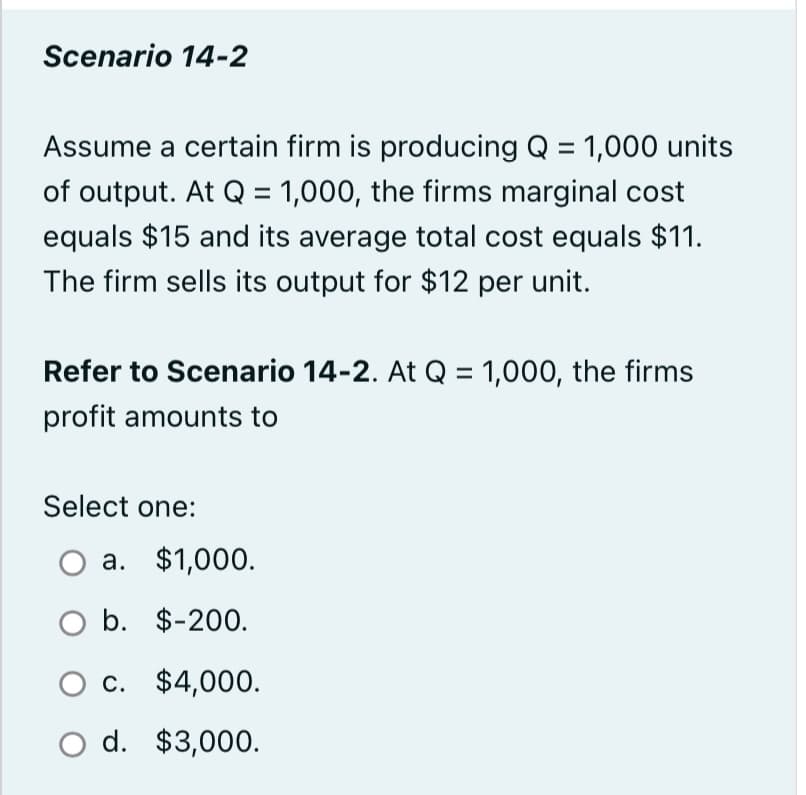 Scenario 14-2
Assume a certain firm is producing Q = 1,000 units
of output. At Q = 1,000, the firms marginal cost
equals $15 and its average total cost equals $11.
The firm sells its output for $12 per unit.
Refer to Scenario 14-2. At Q = 1,000, the firms
profit amounts to
Select one:
a. $1,000.
O b. $-200.
c.
$4,000.
O d.
$3,000.