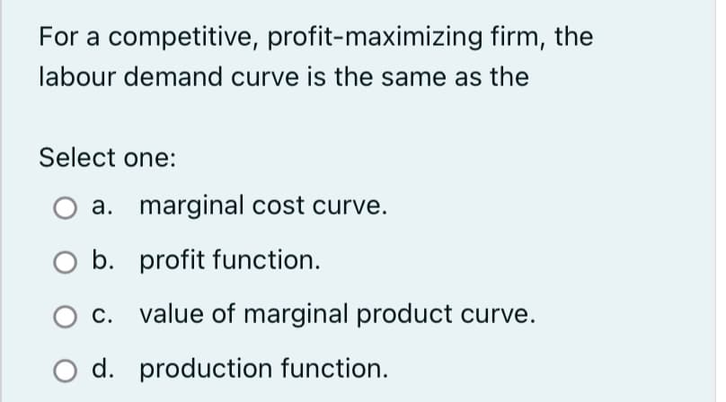 For a competitive, profit-maximizing firm, the
labour demand curve is the same as the
Select one:
a. marginal cost curve.
b. profit function.
C. value of marginal product curve.
O d. production function.