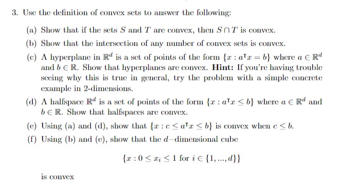 3. Use the definition of convex sets to answer the following:
(a) Show that if the sets S and T are convex, then SnT is convex.
(b) Show that the intersection of any number of convex sets is convex.
(c) A hyperplane in Rd is a set of points of the form {r: ax=b} where a € Rd
and bER. Show that hyperplanes are convex. Hint: If you're having trouble
seeing why this is true in general, try the problem with a simple concrete
example in 2-dimensions.
(d) A halfspace R is a set of points of the form {r: a'r <b} where a € Rd and
bER. Show that halfspaces are convex.
(e) Using (a) and (d), show that {r:c<a¹a<b} is convex when c < b.
(f) Using (b) and (e), show that the d-dimensional cube
{a: 0≤x≤1 for i {1,..., d}}
is convex