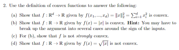 2. Use the definition of convex functions to answer the following:
(a) Show that f: RdR given by f(x₁,...,₁)= ||||= Σ
is convex.
(b) Show that f: RR given by f(x) = |a| is convex. Hint: You may have to
break up the argument into several cases around the sign of the inputs.
(c) For (b), show that f is not strongly convex.
(d) Show that f: R→ R given by f(x)=√ is not convex.