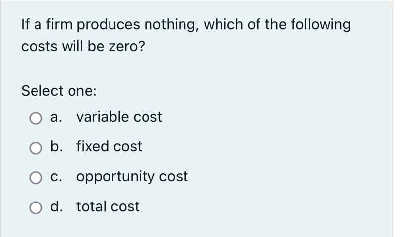 If a firm produces nothing, which of the following
costs will be zero?
Select one:
a. variable cost
O b. fixed cost
c. opportunity cost
O d. total cost