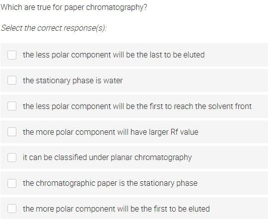 Which are true for paper chromatography?
Select the correct response(s):
the less polar component will be the last to be eluted
the stationary phase is water
the less polar component will be the first to reach the solvent front
the more polar component will have larger Rf value
it can be classified under planar chromatography
the chromatographic paper is the stationary phase
the more polar component will be the first to be eluted
