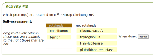 Activity #8
Which protein(s) are retained on Ni²+-HiTrap Chelating HP?
Self-assessment:
not retained:
retained:
conalbumin
drag to the left column
those that are retained,
to the right those that are
not
ferritin
ribonuclease A
thyroglobulin
Hiss-luciferase
glutathione reductase
When done, assess