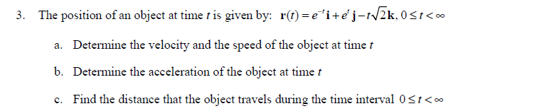 3. The position of an object at time t is given by: r(t)=e¹i+e'j-t√√2k, 0≤t<∞
a. Determine the velocity and the speed of the object at time t
b. Determine the acceleration of the object at time t
c. Find the distance that the object travels during the time interval 0<t<∞